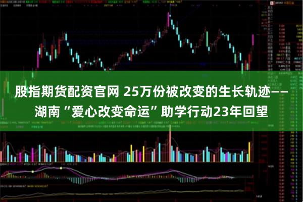 股指期货配资官网 25万份被改变的生长轨迹——湖南“爱心改变命运”助学行动23年回望