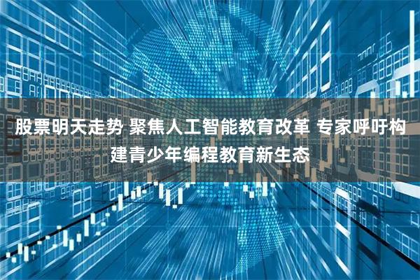 股票明天走势 聚焦人工智能教育改革 专家呼吁构建青少年编程教育新生态