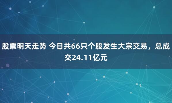 股票明天走势 今日共66只个股发生大宗交易，总成交24.11亿元