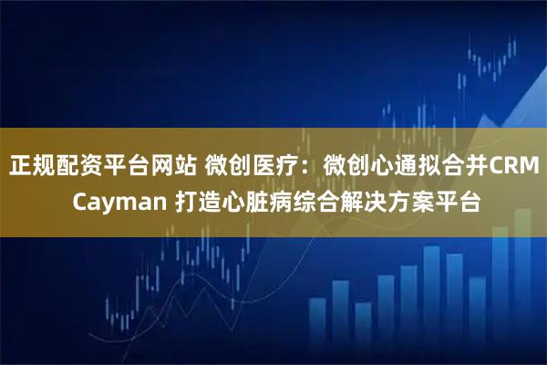 正规配资平台网站 微创医疗:微创心通拟合并CRM Cayman 打造心脏病综合解决方案平台