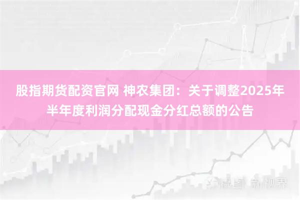 股指期货配资官网 神农集团：关于调整2025年半年度利润分配现金分红总额的公告