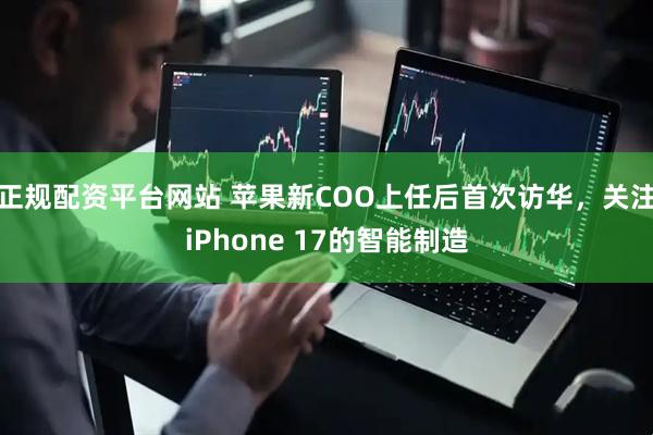 正规配资平台网站 苹果新COO上任后首次访华，关注iPhone 17的智能制造