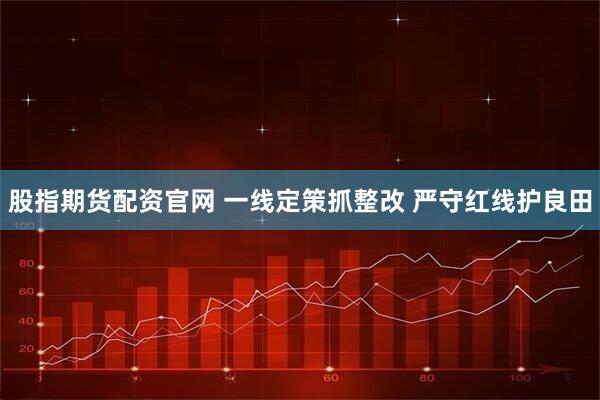 股指期货配资官网 一线定策抓整改 严守红线护良田