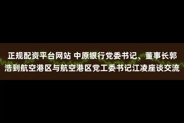 正规配资平台网站 中原银行党委书记、董事长郭浩到航空港区与航空港区党工委书记江凌座谈交流