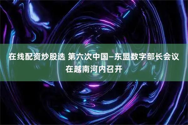 在线配资炒股选 第六次中国—东盟数字部长会议在越南河内召开