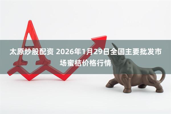 太原炒股配资 2026年1月29日全国主要批发市场蜜桔价格行情