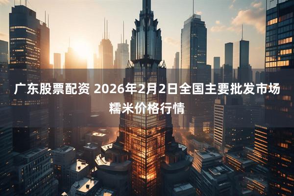 广东股票配资 2026年2月2日全国主要批发市场糯米价格行情