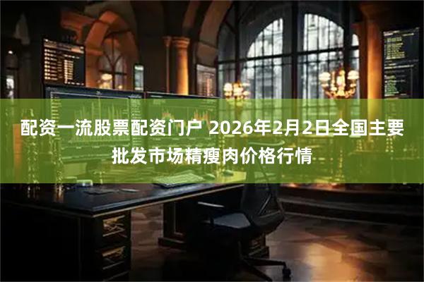 配资一流股票配资门户 2026年2月2日全国主要批发市场精瘦肉价格行情