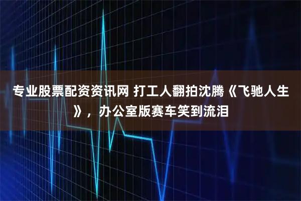 专业股票配资资讯网 打工人翻拍沈腾《飞驰人生》，办公室版赛车笑到流泪