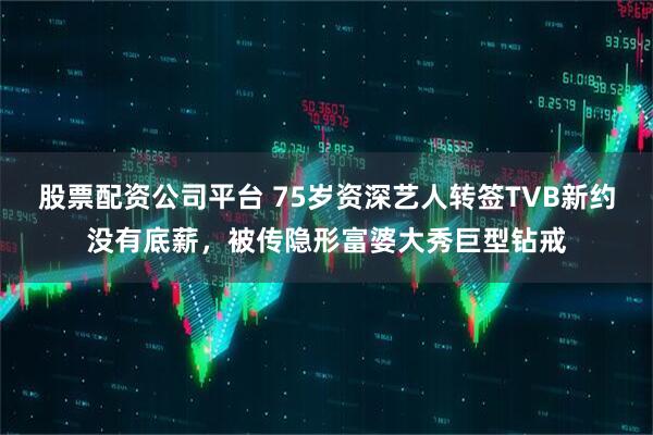 股票配资公司平台 75岁资深艺人转签TVB新约没有底薪，被传隐形富婆大秀巨型钻戒