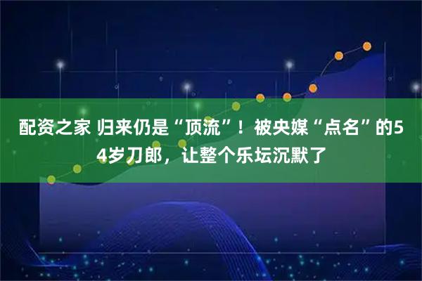 配资之家 归来仍是“顶流”！被央媒“点名”的54岁刀郎，让整个乐坛沉默了