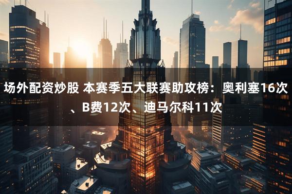 场外配资炒股 本赛季五大联赛助攻榜：奥利塞16次、B费12次、迪马尔科11次