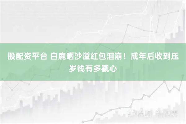 股配资平台 白鹿晒沙溢红包泪崩！成年后收到压岁钱有多戳心
