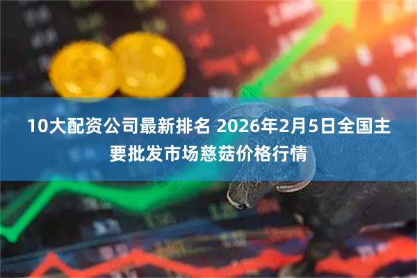10大配资公司最新排名 2026年2月5日全国主要批发市场慈菇价格行情