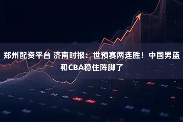 郑州配资平台 济南时报:世预赛两连胜!中国男篮和CBA稳住阵脚了