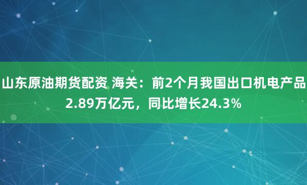 山东原油期货配资 海关：前2个月我国出口机电产品2.89万亿元，同比增长24.3%