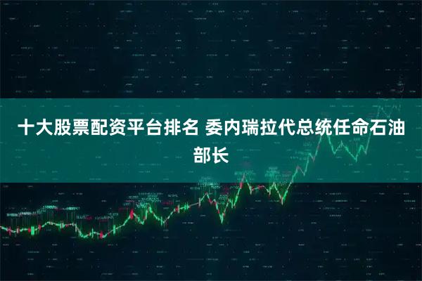 十大股票配资平台排名 委内瑞拉代总统任命石油部长