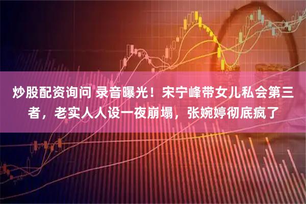 炒股配资询问 录音曝光！宋宁峰带女儿私会第三者，老实人人设一夜崩塌，张婉婷彻底疯了