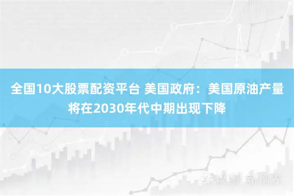 全国10大股票配资平台 美国政府：美国原油产量将在2030年代中期出现下降