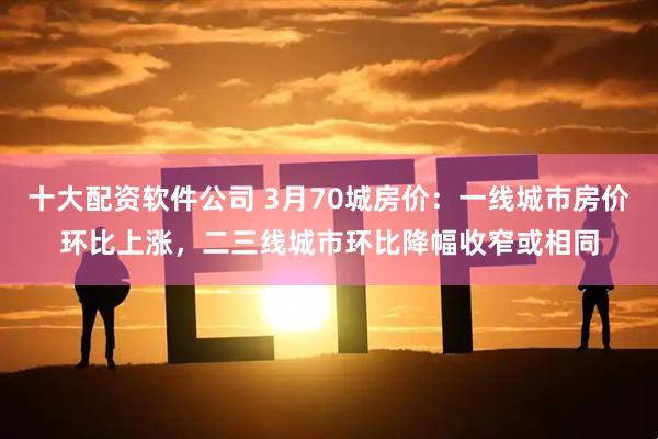 十大配资软件公司 3月70城房价：一线城市房价环比上涨，二三线城市环比降幅收窄或相同