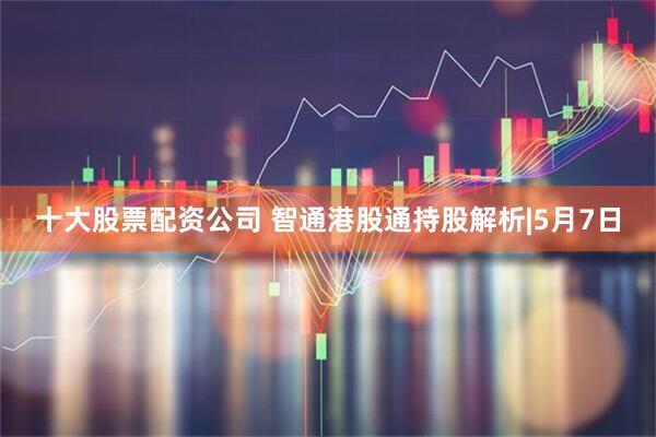 十大股票配资公司 智通港股通持股解析|5月7日