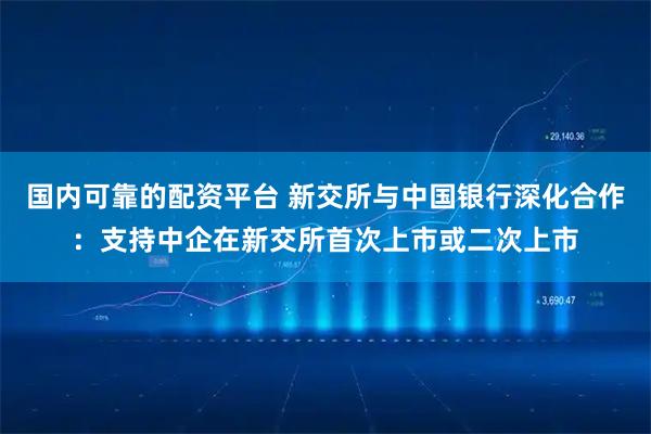国内可靠的配资平台 新交所与中国银行深化合作:支持中企在新交所首次上市或二次上市