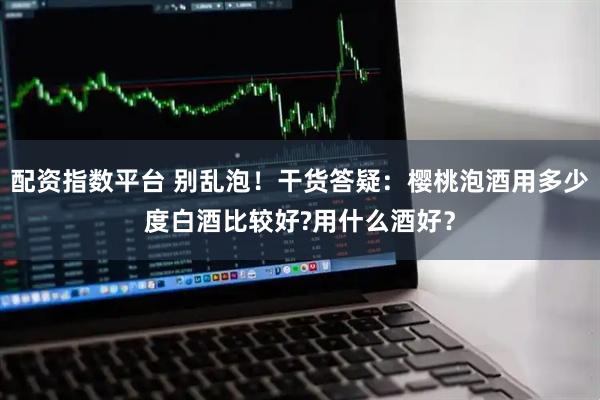 配资指数平台 别乱泡！干货答疑：樱桃泡酒用多少度白酒比较好?用什么酒好？