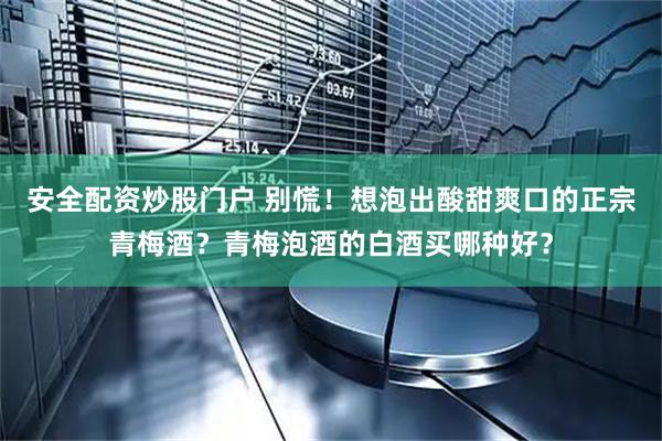 安全配资炒股门户 别慌！想泡出酸甜爽口的正宗青梅酒？青梅泡酒的白酒买哪种好？