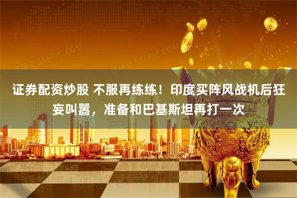 证券配资炒股 不服再练练！印度买阵风战机后狂妄叫嚣，准备和巴基斯坦再打一次