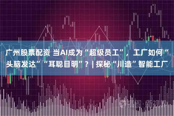 广州股票配资 当AI成为“超级员工”，工厂如何“头脑发达”“耳聪目明”？| 探秘“川造”智能工厂